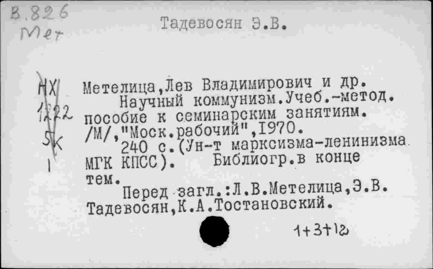 ﻿
Тадевосян Э.В.
1
Метелица,Лев Владимирович и др.
Научный коммунизм.Учеб.-метод, пособие к семинарским занятиям. /М/,"Моск.рабочий",1970.
240 с.(Ун-т марксизма-ленинизма МГК КПСС). Библиогр.в конце
тем.
Перед загл.:Л.В.Метелица,Э.В Тадевосян,К.А.Тостановский.
